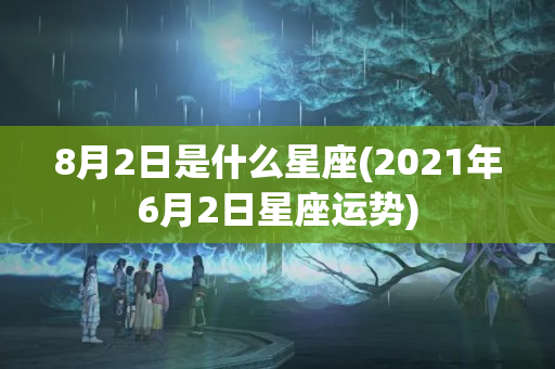 8月2日是什么星座(2021年6月2日星座运势)