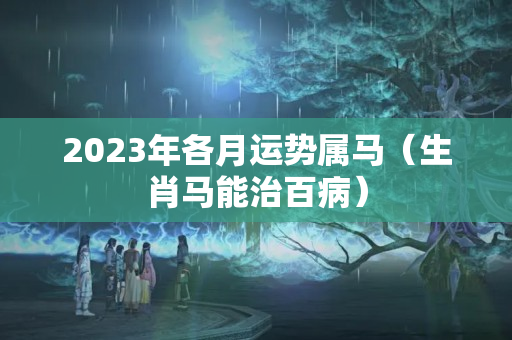 2023年各月运势属马（生肖马能治百病）