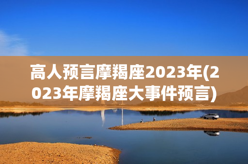 高人预言摩羯座2023年(2023年摩羯座大事件预言)