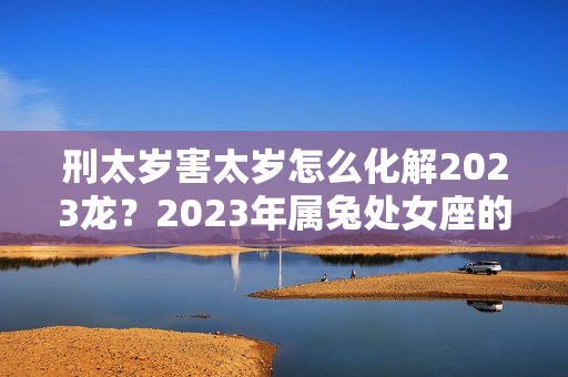 刑太岁害太岁怎么化解2023龙？2023年属兔处女座的全年运势