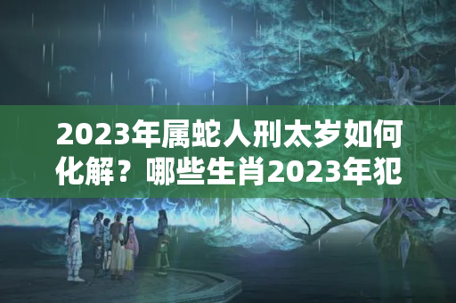 2023年属蛇人刑太岁如何化解？哪些生肖2023年犯太岁