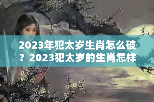 2023年犯太岁生肖怎么破？2023犯太岁的生肖怎样化解