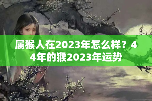 属猴人在2023年怎么样？44年的猴2023年运势