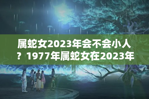 属蛇女2023年会不会小人？1977年属蛇女在2023年每月运程和运势