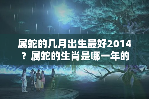 属蛇的几月出生最好2014？属蛇的生肖是哪一年的