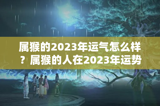 属猴的2023年运气怎么样？属猴的人在2023年运势如何