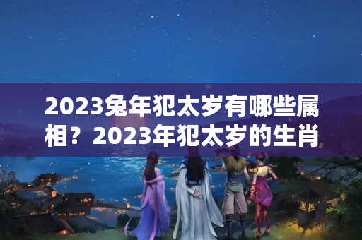 2023兔年犯太岁有哪些属相？2023年犯太岁的生肖犯什么太岁