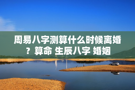 周易八字测算什么时候离婚？算命 生辰八字 婚姻