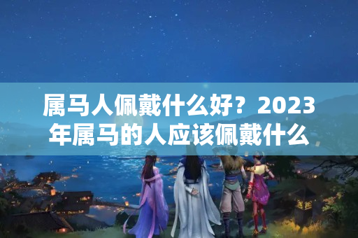 属马人佩戴什么好？2023年属马的人应该佩戴什么