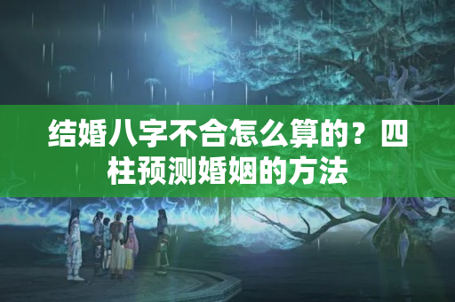 结婚八字不合怎么算的？四柱预测婚姻的方法