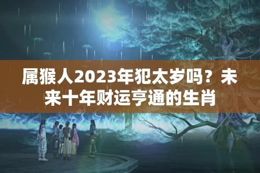 属猴人2023年犯太岁吗？未来十年财运亨通的生肖