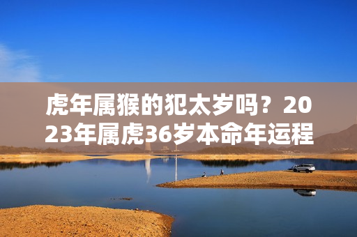 虎年属猴的犯太岁吗？2023年属虎36岁本命年运程