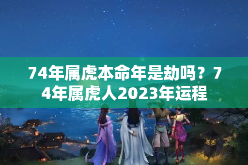 74年属虎本命年是劫吗？74年属虎人2023年运程