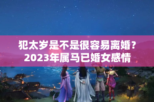 犯太岁是不是很容易离婚？2023年属马已婚女感情