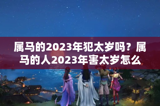 属马的2023年犯太岁吗？属马的人2023年害太岁怎么化解