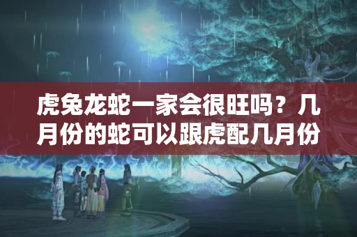 虎兔龙蛇一家会很旺吗？几月份的蛇可以跟虎配几月份的龙和几月份的兔