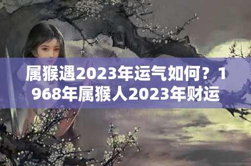 属猴遇2023年运气如何？1968年属猴人2023年财运