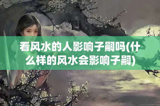 看风水的人影响子嗣吗(什么样的风水会影响子嗣)