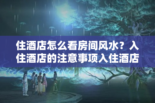 住酒店怎么看房间风水？入住酒店的注意事项入住酒店的禁忌