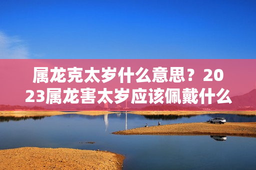 属龙克太岁什么意思？2023属龙害太岁应该佩戴什么