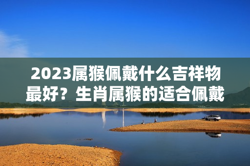 2023属猴佩戴什么吉祥物最好？生肖属猴的适合佩戴什么饰品