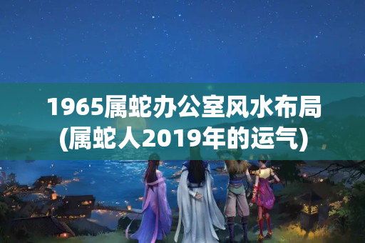 1965属蛇办公室风水布局(属蛇人2019年的运气)