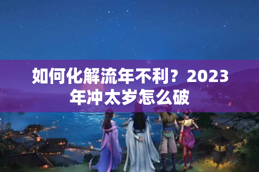 如何化解流年不利？2023年冲太岁怎么破