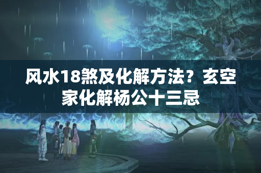 风水18煞及化解方法？玄空家化解杨公十三忌