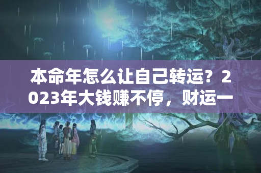 本命年怎么让自己转运？2023年大钱赚不停，财运一波接着一波的三大生肖