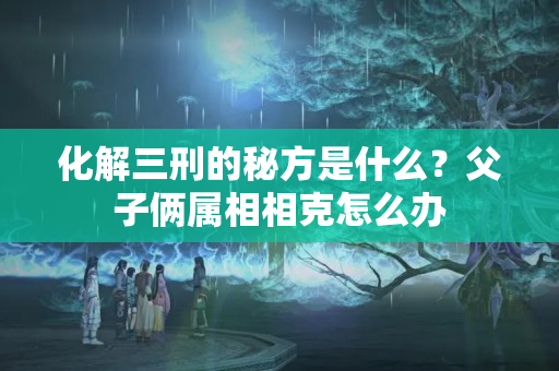 化解三刑的秘方是什么？父子俩属相相克怎么办