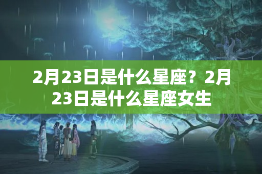 2月23日是什么星座？2月23日是什么星座女生