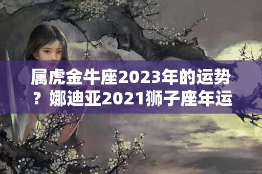 属虎金牛座2023年的运势？娜迪亚2021狮子座年运