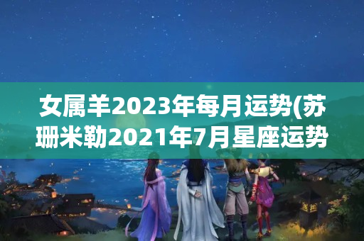 女属羊2023年每月运势(苏珊米勒2021年7月星座运势白羊座)