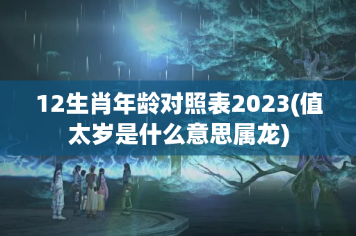 12生肖年龄对照表2023(值太岁是什么意思属龙)