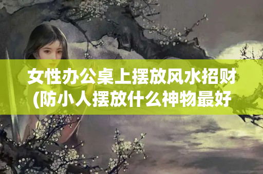 女性办公桌上摆放风水招财(防小人摆放什么神物最好)