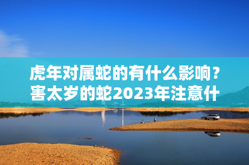 虎年对属蛇的有什么影响？害太岁的蛇2023年注意什么