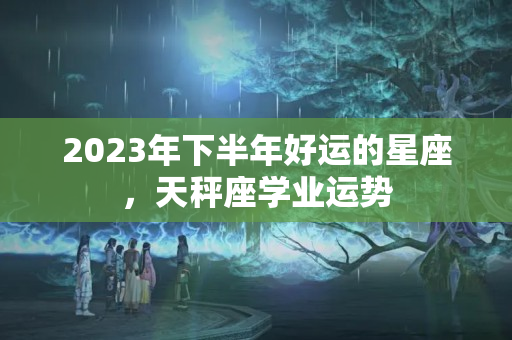 2023年下半年好运的星座，天秤座学业运势