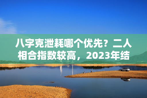 八字克泄耗哪个优先？二人相合指数较高，2023年结婚最美的生肖