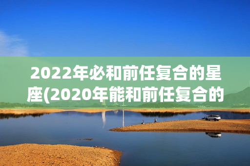 2022年必和前任复合的星座(2020年能和前任复合的星座)