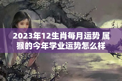 2023年12生肖每月运势 属猴的今年学业运势怎么样