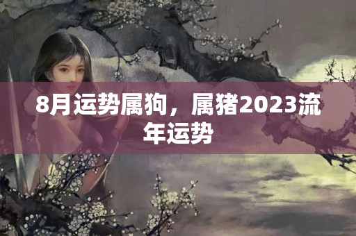 8月运势属狗，属猪2023流年运势