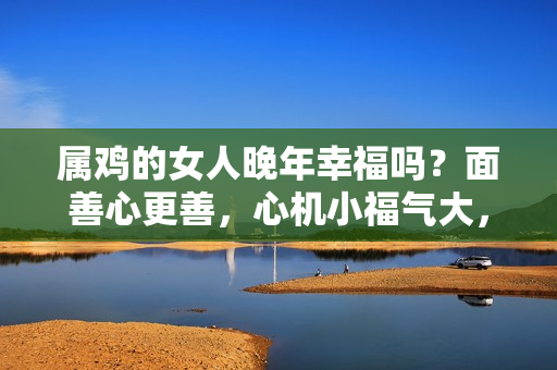 属鸡的女人晚年幸福吗？面善心更善，心机小福气大，一生都会享受幸福的4个生肖