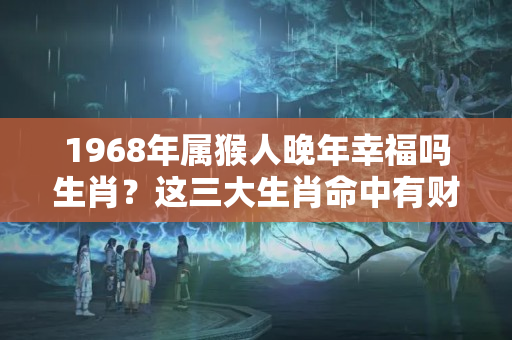 1968年属猴人晚年幸福吗生肖？这三大生肖命中有财库，发财定无数！