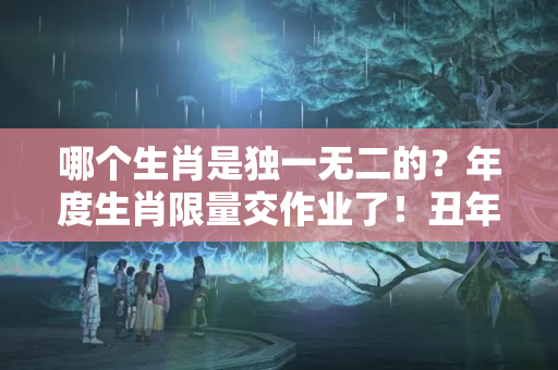 哪个生肖是独一无二的？年度生肖限量交作业了！丑年本丑是认真的吗？