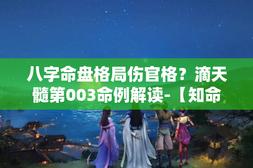 八字命盘格局伤官格？滴天髓第003命例解读-【知命】伤官配印，贵不可言。