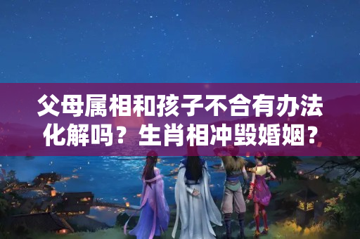 父母属相和孩子不合有办法化解吗？生肖相冲毁婚姻？4对相克的生肖这样做也有幸福又多金