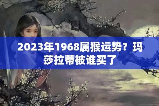 2023年1968属猴运势？玛莎拉蒂被谁买了