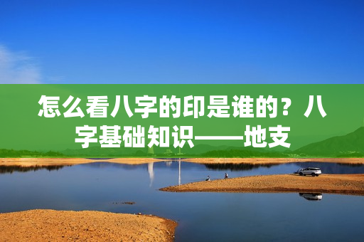 怎么看八字的印是谁的？八字基础知识——地支