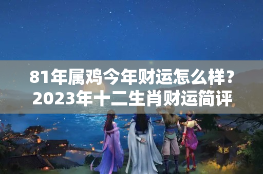 81年属鸡今年财运怎么样？2023年十二生肖财运简评，看看你能发财吗？