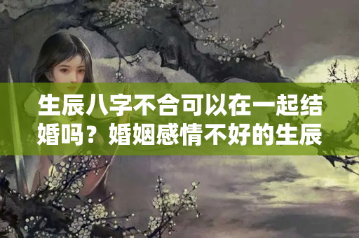 生辰八字不合可以在一起结婚吗？婚姻感情不好的生辰八字 算命经验分享